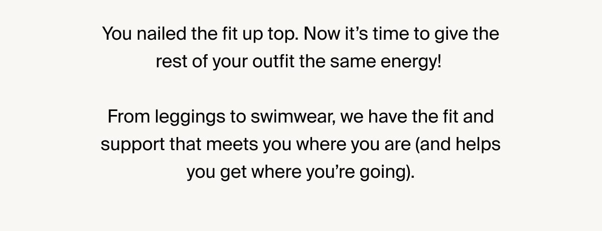 You nailed the fit up top. Now it’s time to give the rest of your outfit the same energy! From leggings to swimwear, we have the fit and support that meets you where you are (and helps you get where you’re going).