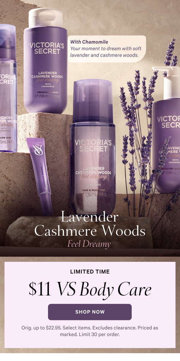 Lavender Cashmere Woods Feel Dreamy   With Chamomile Your moment to dream with soft lavender and cashmere woods.   Limited Time  $11 VS Body Care  Orig. up to $22.95. Select items. Excludes clearance. Priced as marked. Limit 30 per order.  Shop Now >