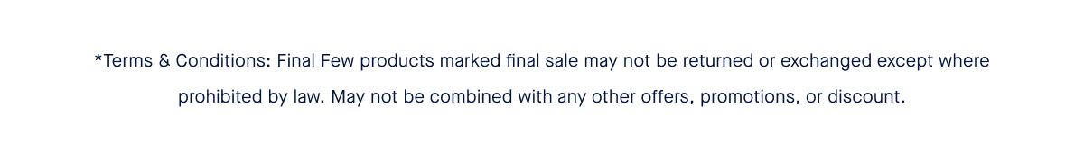 *Terms & Conditions: Final Few products are sold as final sale and may not be returned or exchanged where prohibited by law.. May not be combined with any other offers, promotions, or discount.