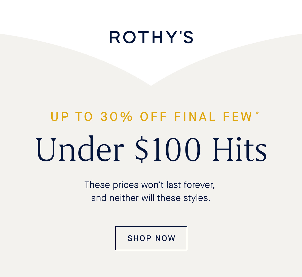 UP TO 30% OFF FINAL FEW Under $100 Hits These prices won’t last forever, and neither will these styles. SHOP FINAL FEW