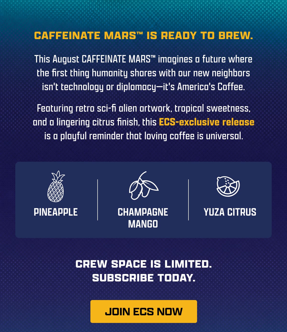 Caffeinate Mars Is Ready To Brew. | This August CAFFEINATE MARS™ imagines a future where the first thing humanity shares with our new neighbors isn't technology or diplomacy—it's America's Coffee. | Featuring retro sci-fi alien artwork, tropical sweetness, and a lingering citrus finish, this ECS-exclusive release is a playful reminder that loving coffee is universal. | Pineapple - Champagne Mango - Yuza Citrus | Crew Space Is Limited. Don't Get Left Behind. | [ JOIN ECS NOW ]