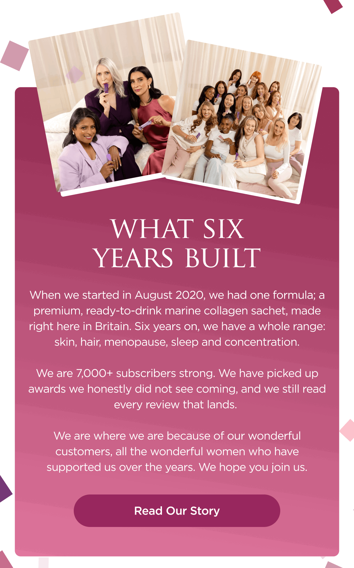 When we started in August 2020, we had one formula; a premium, ready-to-drink marine collagen sachet, made right here in Britain. Six years on, we have a whole range: skin, hair, menopause, sleep and concentration.  We are 7,000+ subscribers strong. We have picked up awards we honestly did not see coming, and we still read every review that lands.   We are where we are because of our wonderful customers, all the wonderful women who have supported us over the years. We hope you join us.