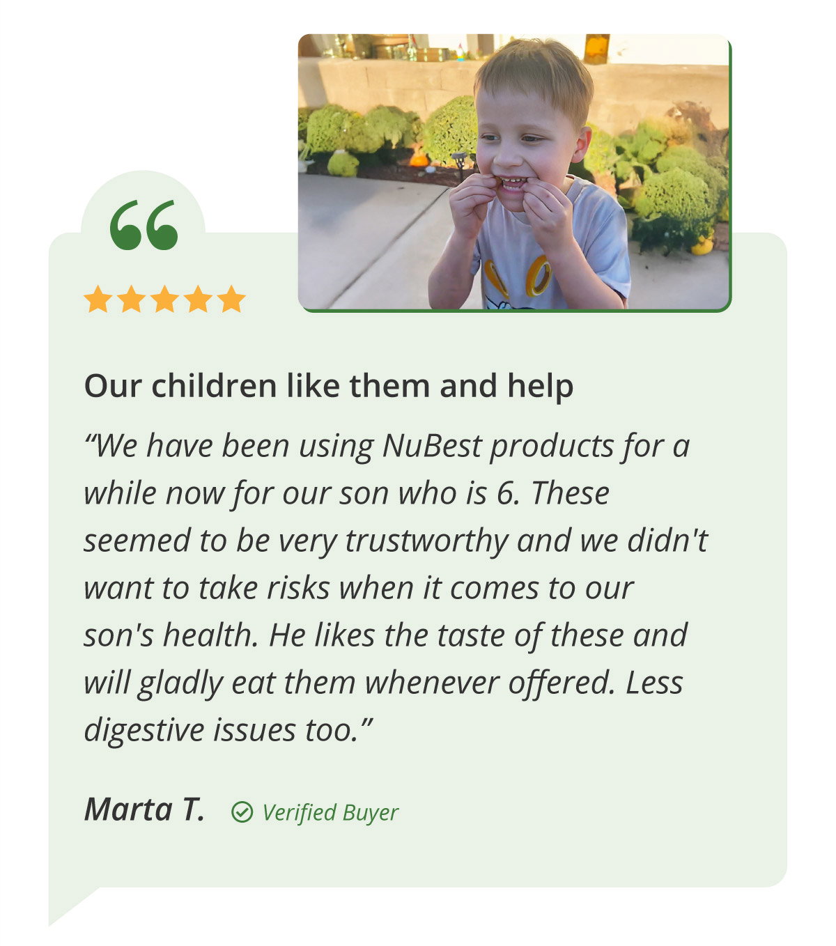 Our children like them and help. “We have been using NuBest products for a while now for our son who is 6. These seemed to be very trustworthy and we didn't want to take risks when it comes to our son's health. He likes the taste of these and will gladly eat them whenever offered. Less digestive issues too.” Marta T.   Verified Buyer