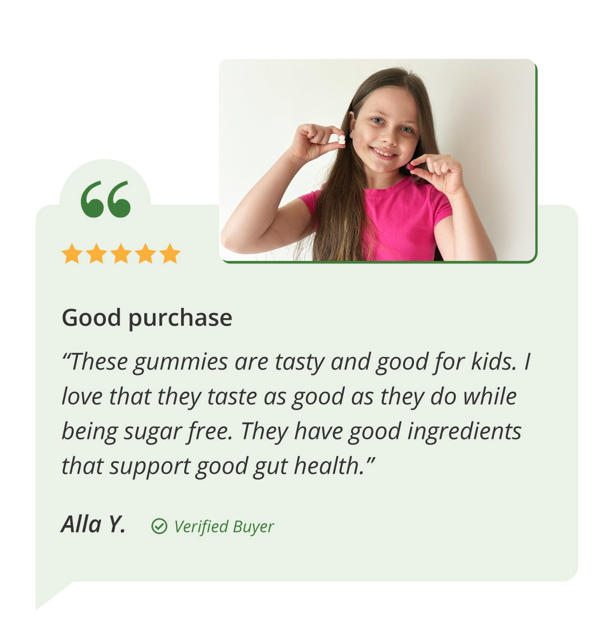 Good purchase. “These gummies are tasty and good for kids. I love that they taste as good as they do while being sugar free. They have good ingredients that support good gut health.” Alla Y. Verified Buyer