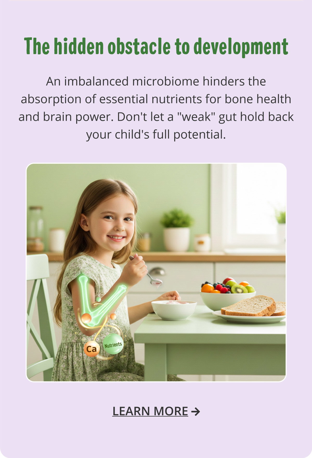 The hidden obstacle to development. An imbalanced microbiome hinders the absorption of essential nutrients for bone health and brain power. Don't let a "weak" gut hold back your child's full potential. Learn more.