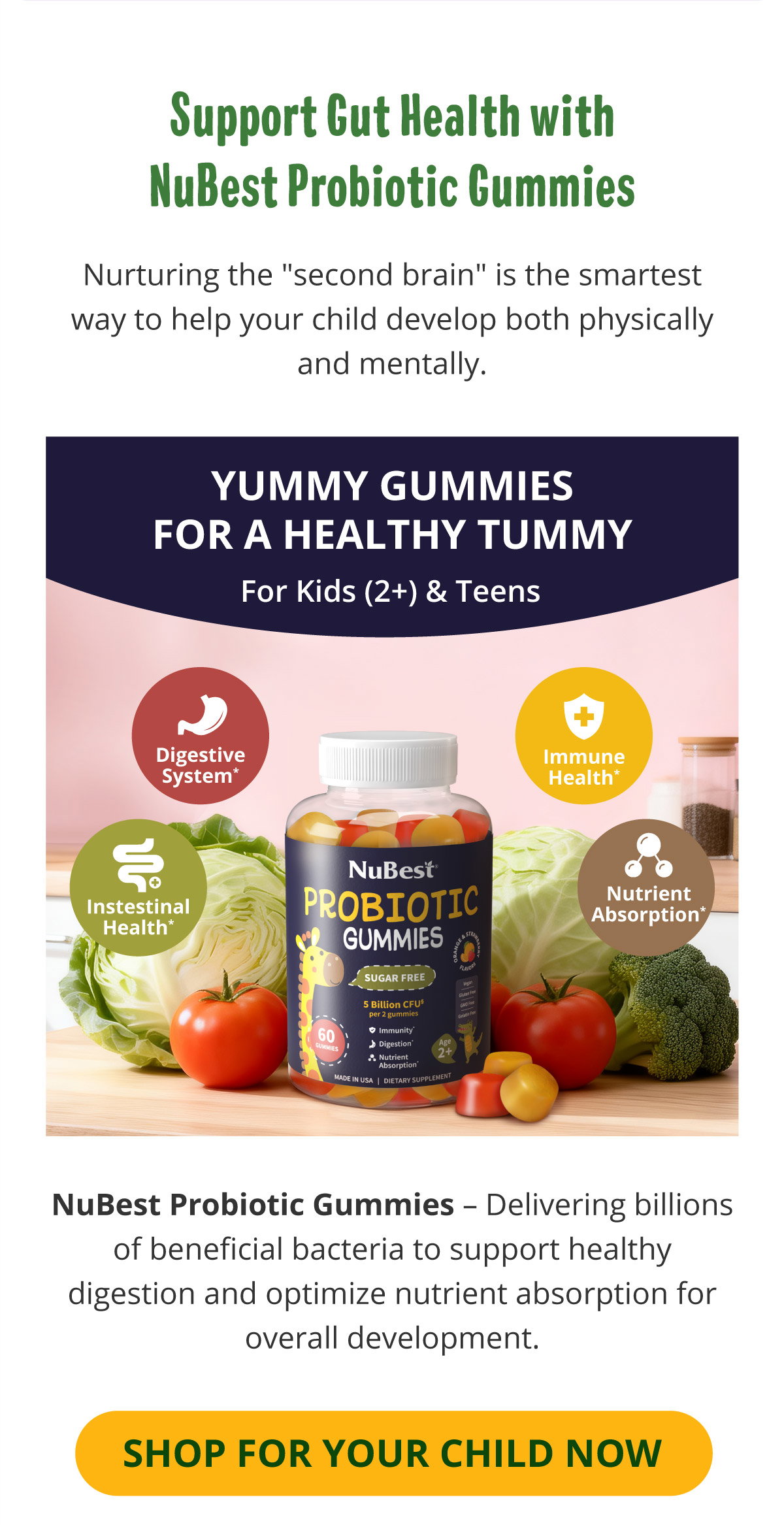 Support Gut Health with NuBest Probiotic Gummies. Nurturing the "second brain" is the smartest way to help your child develop both physically and mentally. NuBest Probiotic Gummies – Delivering billions of beneficial bacteria to support healthy digestion and optimize nutrient absorption for overall development. Shop for Your Child Now.