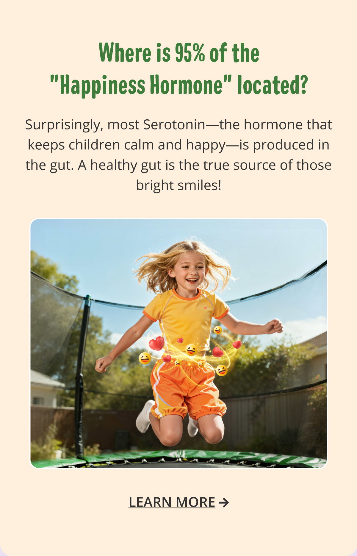  Where is 95% of the "Happiness Hormone" located? Surprisingly, most Serotonin—the hormone that keeps children calm and happy—is produced in the gut. A healthy gut is the true source of those bright smiles! Learn more.
