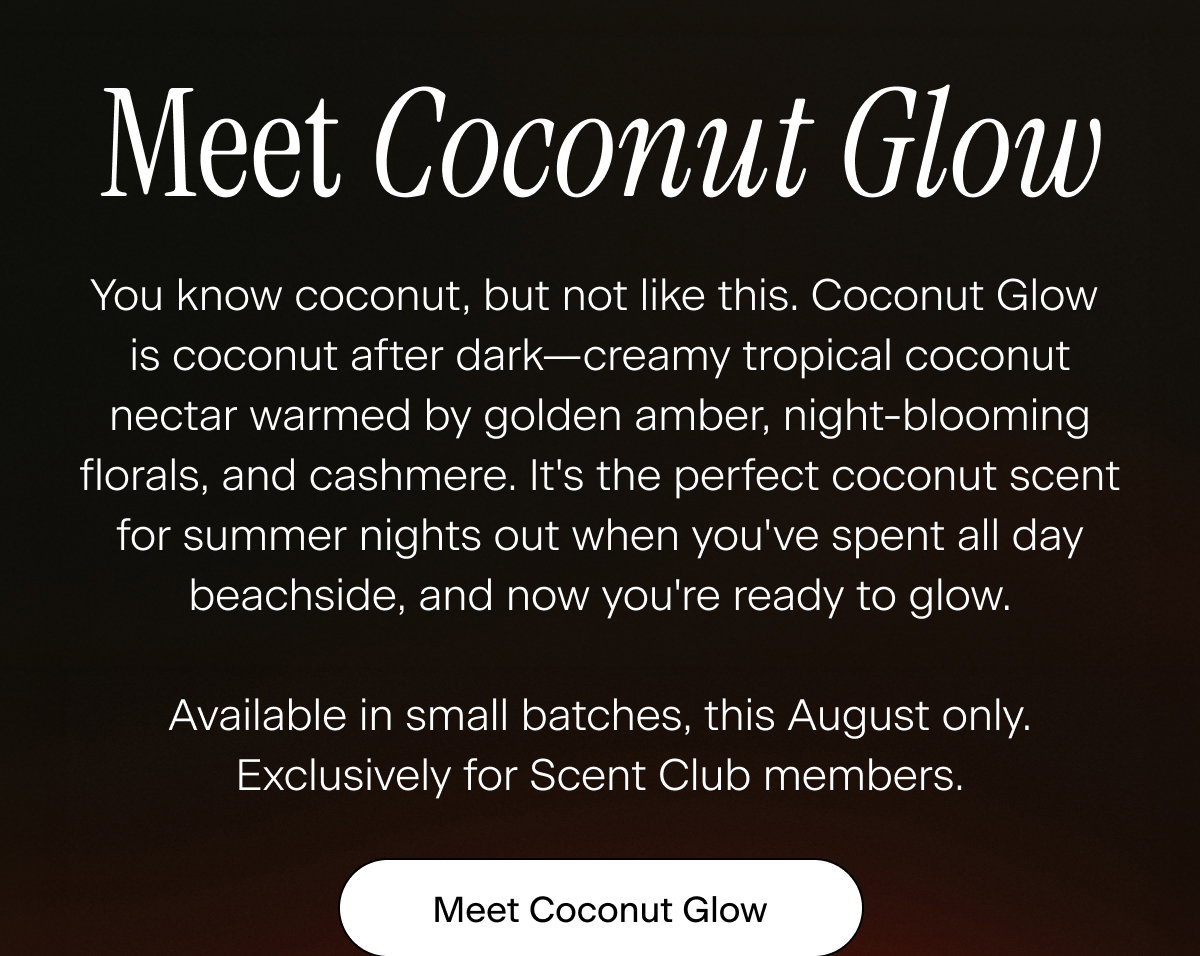 Meet Coconut Glow. You know coconut, but not like this. Coconut Glow is coconut after dark—creamy tropical coconut nectar warmed by golden amber, night-blooming florals, and cashmere. It's the perfect coconut scent for summer nights out when you've spent all day beachside, and now you're ready to glow.  Available in small batches, this August only. Exclusively for Scent Club members/