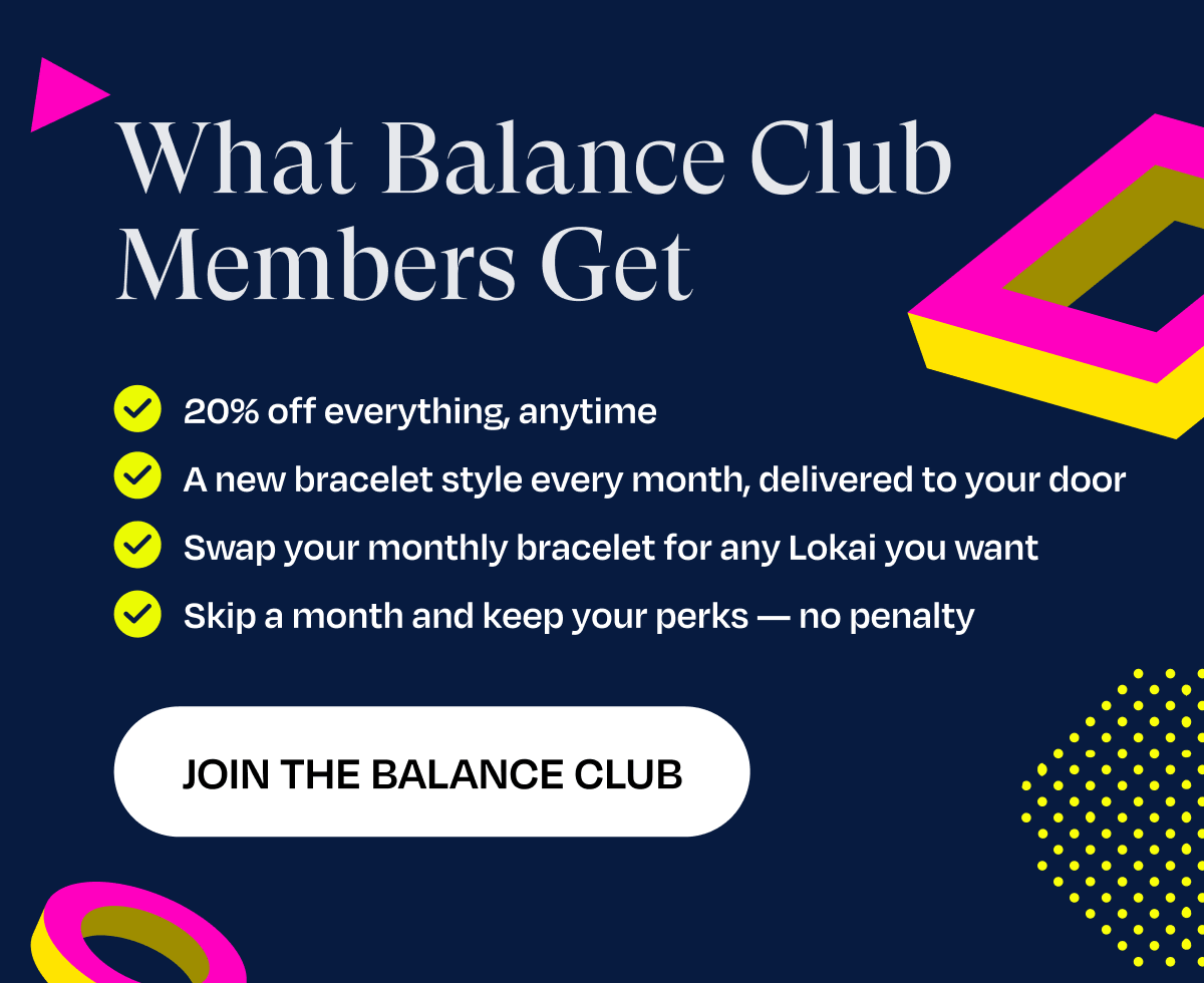 What Balance Club Members Get | 20% off everything, anytime, A new bracelet style every month, delivered to your door, Swap your monthly bracelet for any Lokai you want, Skip a month and keep your perks — no penalty | Join The Balance Club
