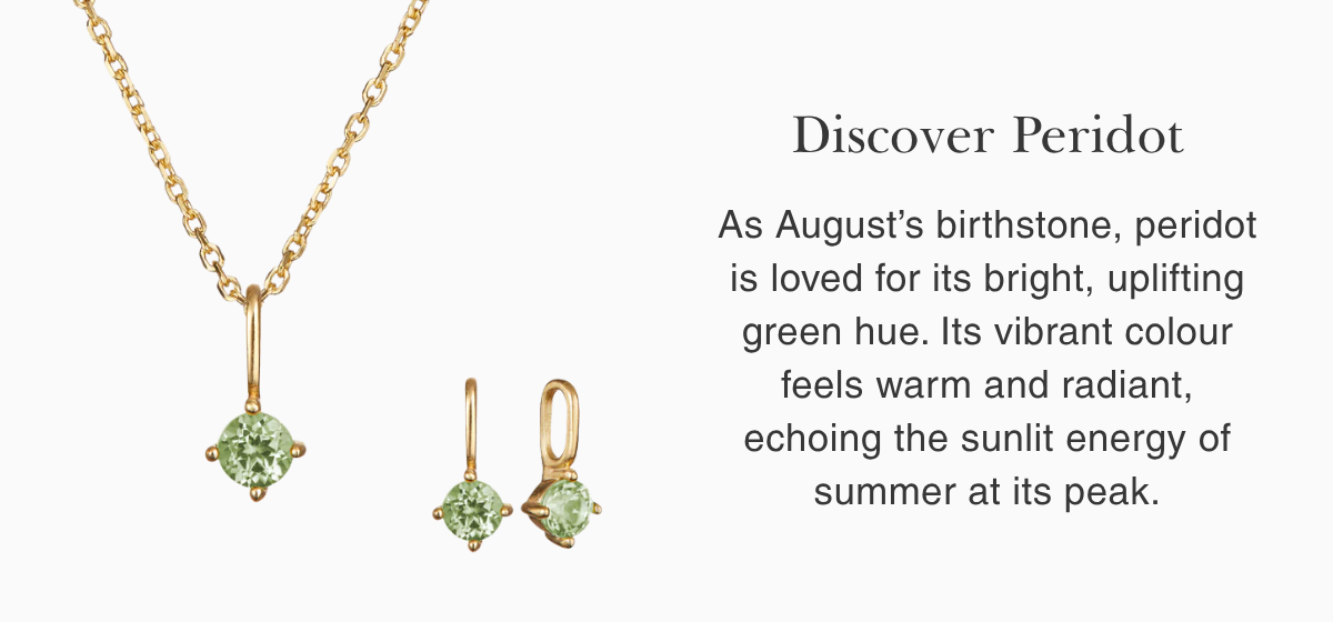 Discover Peridot: As August’s birthstone, peridot is loved for its bright, uplifting green hue. Its vibrant colour feels warm and radiant, echoing the sunlit energy of summer at its peak.