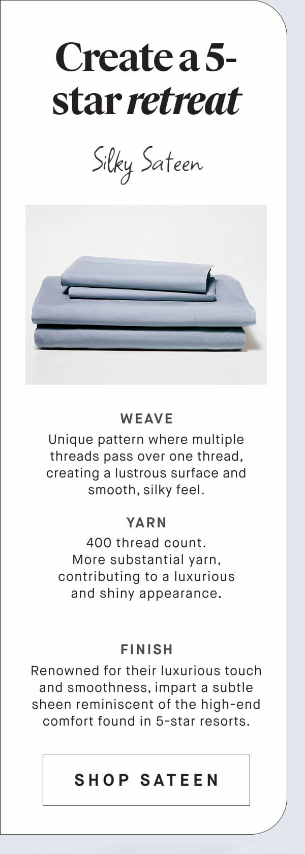 Create a 5-star retreat Silky Sateen WEAVE Unique pattern where multiple threads pass over one thread, creating a lustrous surface and smooth, silky feel. YARN 400 thread count. More substantial yarn, contributing to a luxurious and shiny appearance. FINISH Renowned for their luxurious touch and smoothness, impart a subtle sheen reminiscent of the high-end comfort found in 5-star resorts. SHOP SATEEN