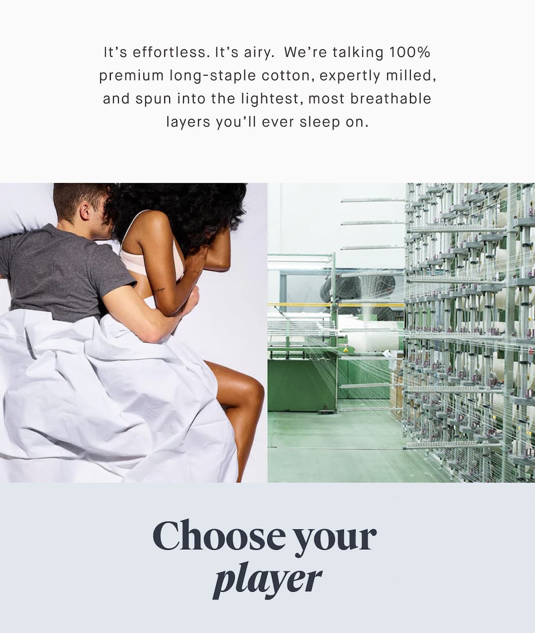 It’s effortless. It’s airy.  We’re talking 100% premium long-staple cotton, expertly milled, and spun into the lightest, most breathable layers you’ll ever sleep on. Choose your  player