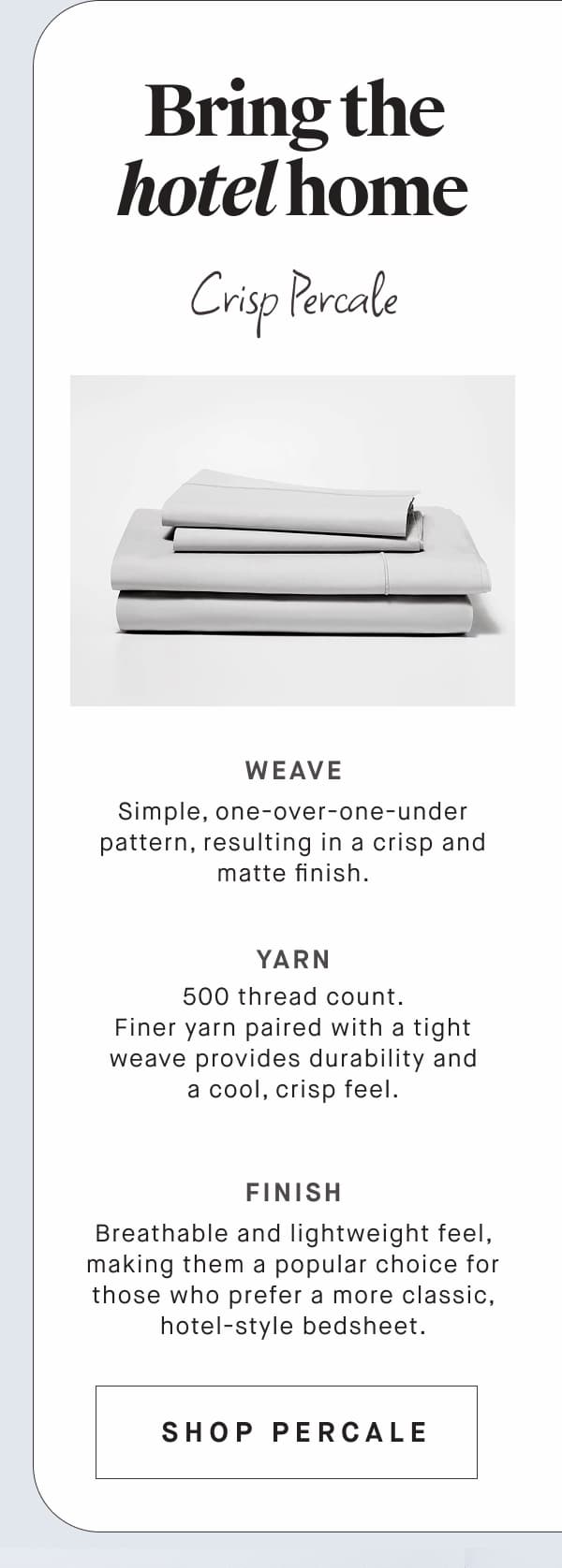 Bring the hotel home Crisp Percale WEAVE Simple, one-over-one-under pattern, resulting in a crisp and matte finish. YARN 500 thread count. Finer yarn paired with a tight weave provides durability and a cool, crisp feel. FINISH Breathable and lightweight feel, making them a popular choice for those who prefer a more classic, hotel-style bedsheet. SHOP PERCALE