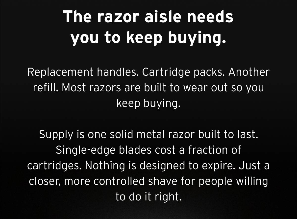 The razor aisle needs you to keep buying.  Replacement handles. Cartridge packs. Another refill. Most razors are built to wear out so you keep buying.  Supply is one solid metal razor built to last. Single-edge blades cost a fraction of cartridges. Nothing is designed to expire. Just a closer, more controlled shave for people willing to do it right.