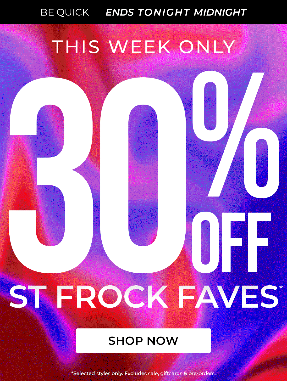 BE QUICK | ENDS TONIGHT MIDNIGHT | THIS WEEK ONLY / 30% OFF / ST FROCK FAVES* / SHOP NOW / *Selected styles only. Excludes sale, giftcards & pre-orders.