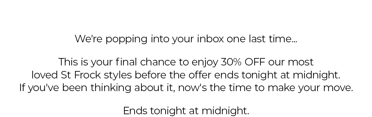 We're popping into your inbox one last time... This is your final chance to enjoy 30% OFF our most loved St Frock styles before the offer ends tonight at midnight. If you've been thinking about it, now's the time to make your move. Ends tonight at midnight.