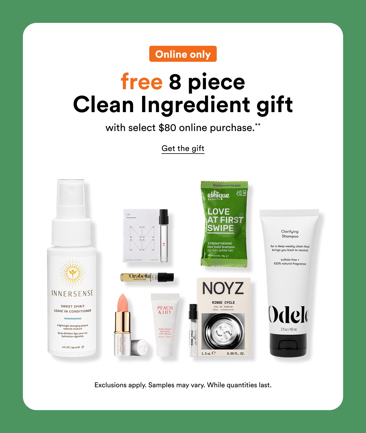Online only | Free 8 piece Clean Ingredient gift with select $80 online purchase.** | Get the gift | Exclusions apply. Samples may vary. While quantities last.