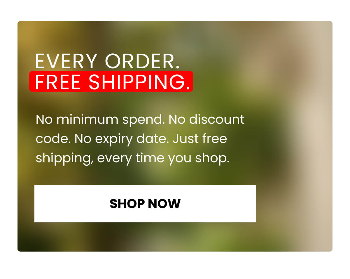 EVERY ORDER. FREE SHIPPING.  No minimum spend No discount code No expiry date Just free shipping, every time you shop