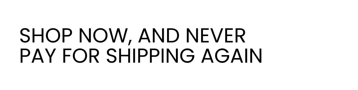 SHOP NOW, AND NEVER PAY FOR SHIPPING AGAIN