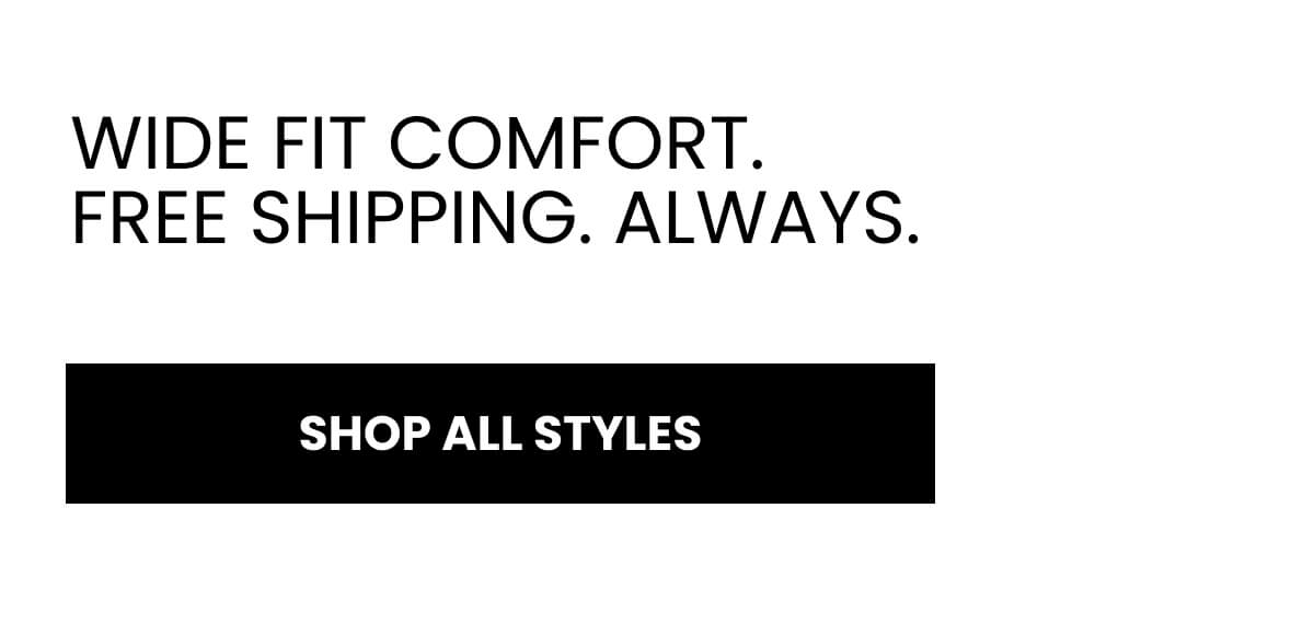 WIDE FIT COMFORT. FREE SHIPPING. ALWAYS.  [SHOP ALL STYLES]