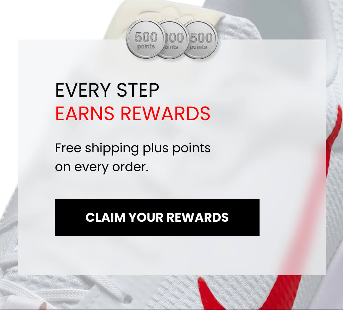 EVERY STEP EARNS REWARDS. Free shipping plus points on every order.  [CLAIM YOUR REWARDS]