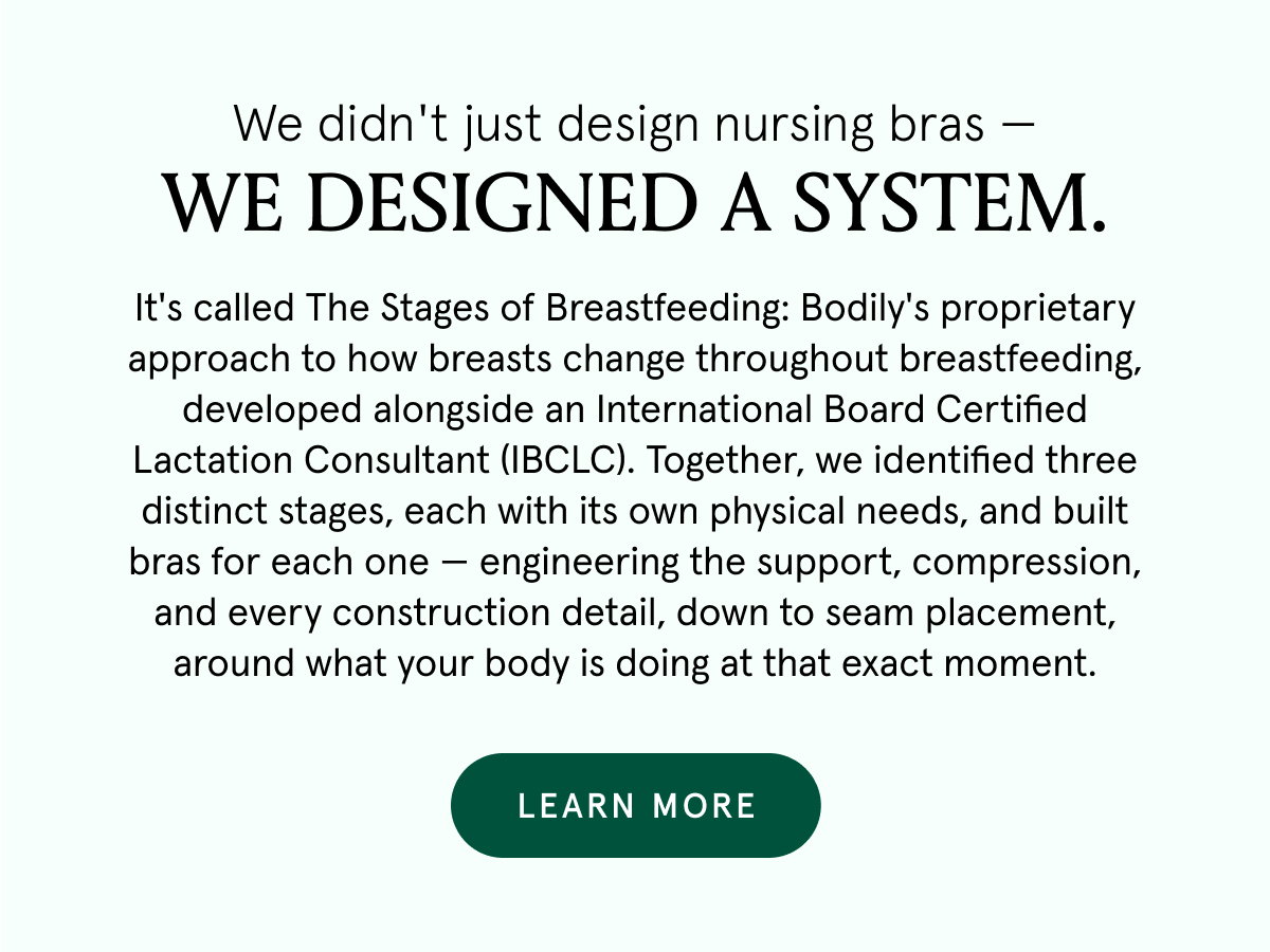 We didn't just design nursing bras - we designed a system. It's called The Stages of Breastfeeding: Bodily's proprietary approach to how breasts change throughout breastfeeding, developed alongside an International Board Certified Lactation Consultant (IBCLC). Together, we identified three distinct stages, each with its own physical needs, and built bras for each one - engineering the support, compression and every construction detail, down to seam placement, around what your body is doing at that exact moment.