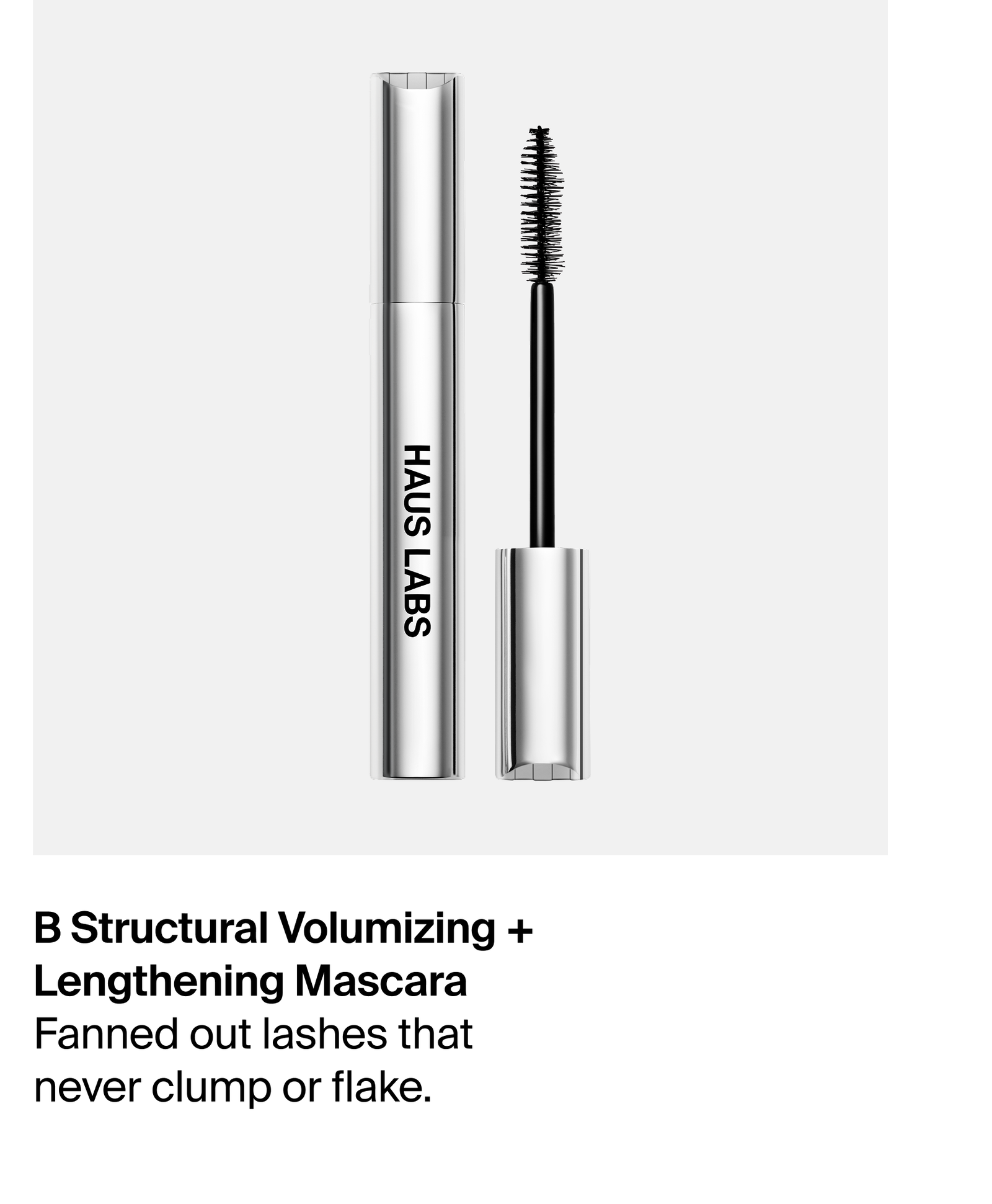 B Structural Volumizing + Lengthening Mascara. Fanned out lashes that never clump or flake.