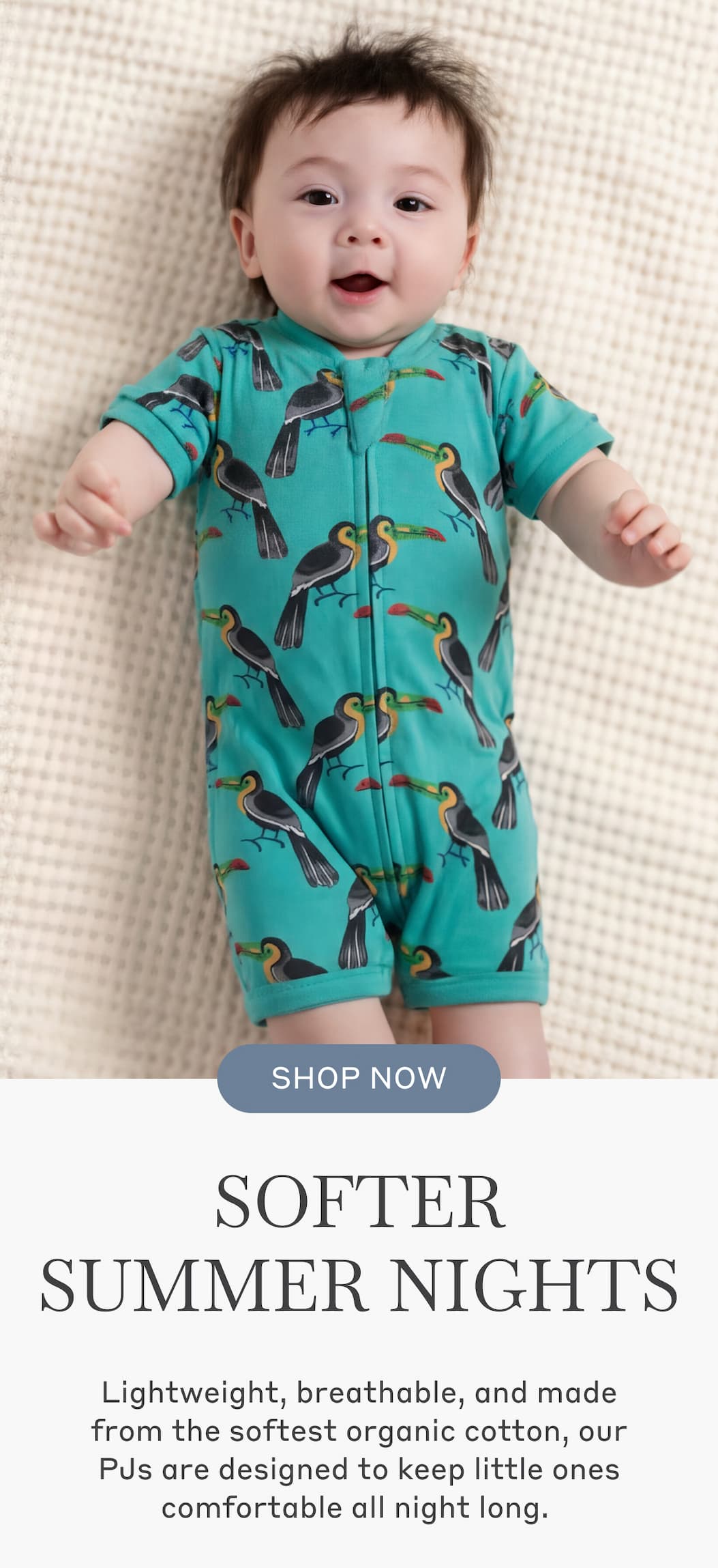 Softer Summer Nights - Lightweight, breathable, and made from the softest organic cotton, our PJs are designed to keep little ones comfortable all night long. Shop Now