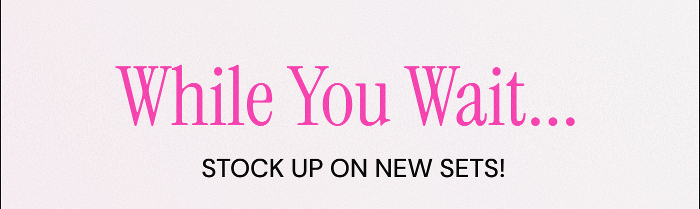 While You Wait...  Stock up on new sets!