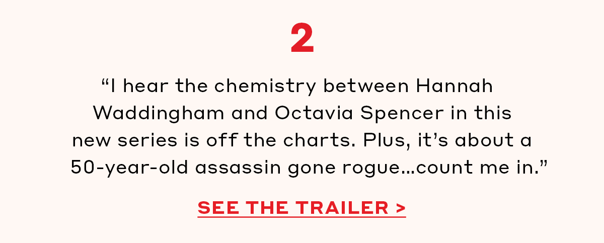 2. “I hear the chemistry between Hannah Waddingham and Octavia Spencer in this new series is off the charts. Plus, it’s about a 50-year-old assassin gone rogue…count me in.” [SEE THE TRAILER]