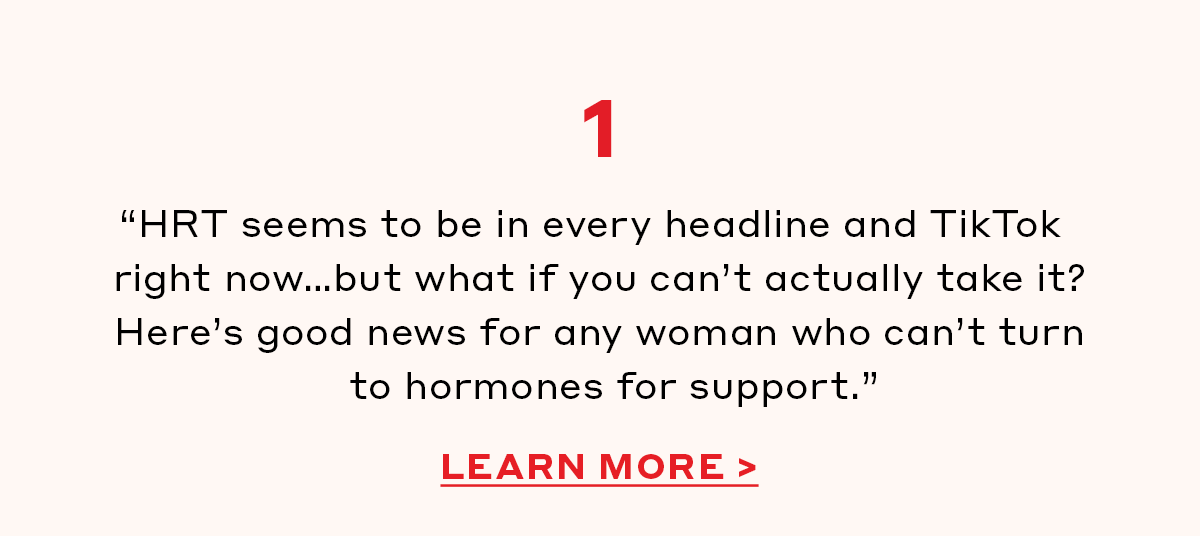 1. “HRT seems to be in every headline and TikTok right now…but what if you can’t actually take it? Here’s good news for any woman who can’t turn to hormones for support.” [LEARN MORE]