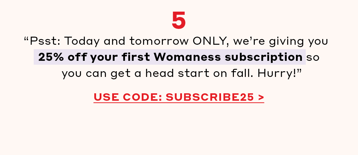 5. “Psst: Today and tomorrow ONLY, we’re giving you 25% off your first Womaness subscription so you can get a head start on fall. Hurry!”   [USE CODE: SUBSCRIBE25]