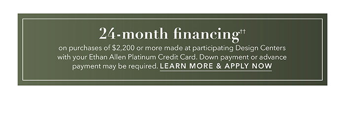 24-month financing†† with the Ethan Allen Platinum Credit Card. Select to learn more and apply.