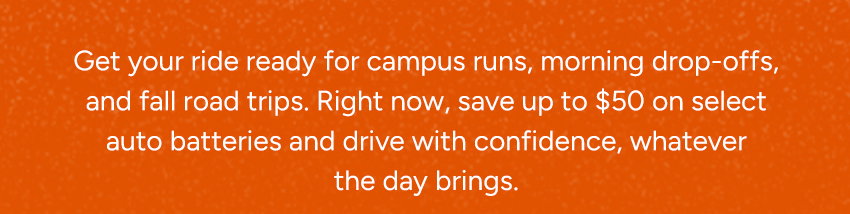 Get your ride ready for campus runs, morning drop-offs, and fall road trips. Right now, save up to $50 on select auto batteries to make upgrading easy and keep your new schedule running smoothly.