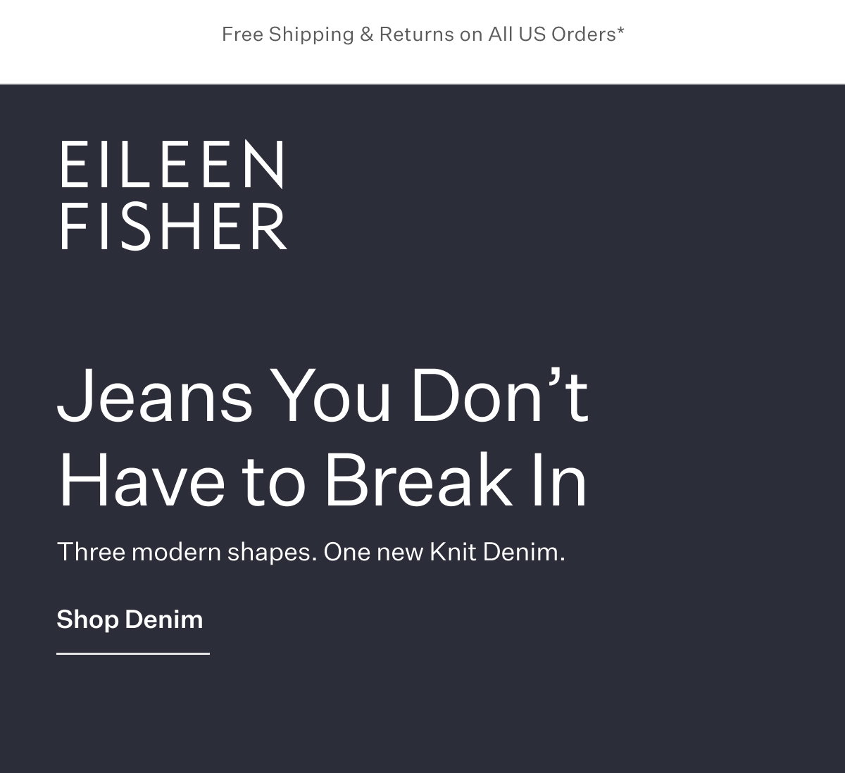 Free Shipping & Returns on All US Orders*  - EILEEN FISHER - Jeans You Don't Have to Break In. Three modern shapes. One new Knit Denim. 