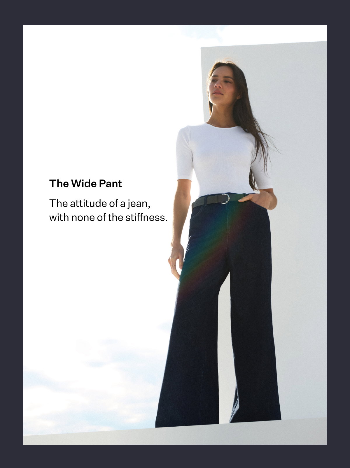 The Wide Pant. The attitude of a jean, with none of the stiffness.