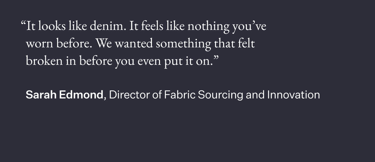 "It looks like denim. It feels like nothing you've worn before. We wanted something that felt broken in before you even put it on.” Sarah Edmond, Director of Fabric Sourcing and Innovation