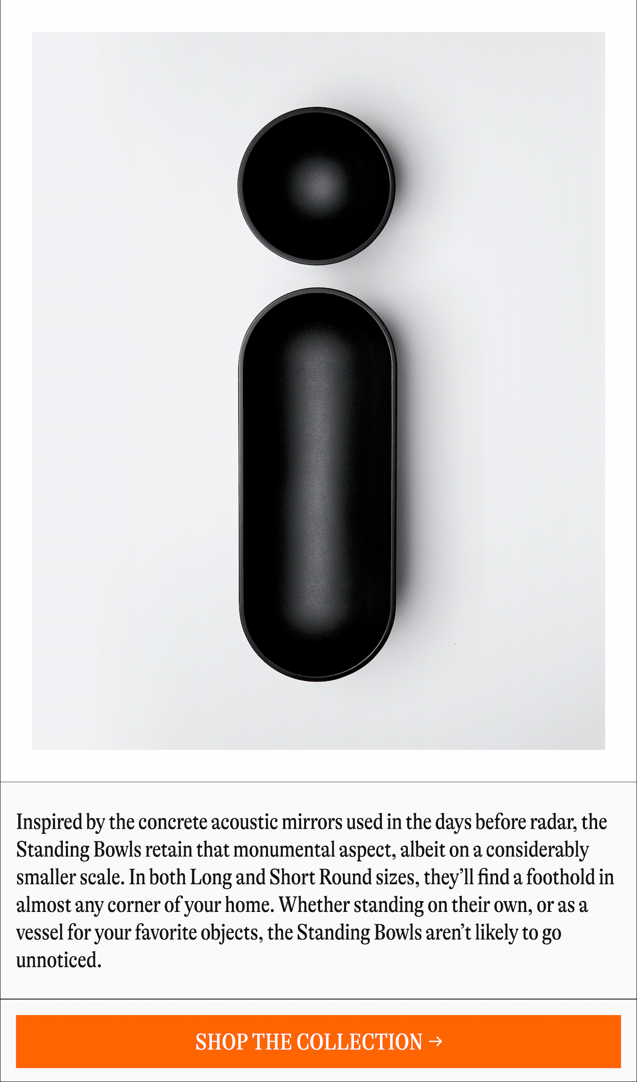 Inspired by the concrete acoustic mirrors used in the days before radar, the Standing Bowls retain that monumental aspect, albeit on a considerably smaller scale. In both Long and Short Round sizes, they'll find a foothold in almost any corner of your home. Whether standing on their own, or as a vessel for your favorite objects, the Standing Bowls aren't likely to go unnoticed. [SHOP THE COLLECTION]
