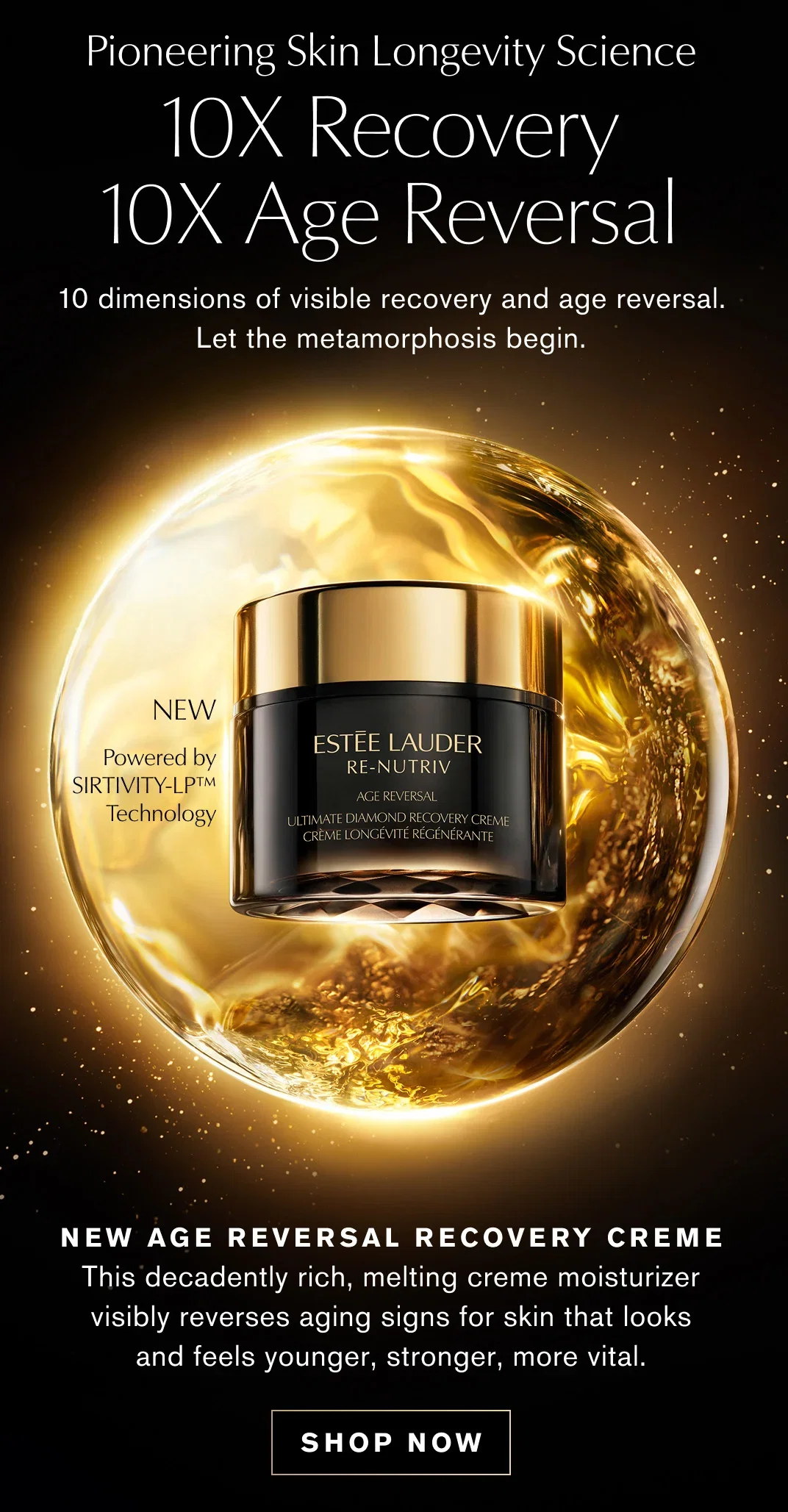 Pioneering Skin Longevity Science | 10X Recovery | 10X Age Reversal | 10 dimensions of visible recovery and age reversal. | Let the metamorphosis begin. | NEW AGE REVERSAL RECOVERY CREME | This decadently rich, melting creme moisturizer visibly reverses aging signs for skin that looks and feels younger, stronger, more vital. | SHOP NOW