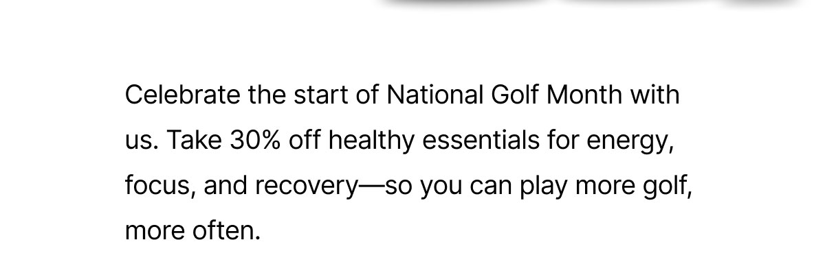 Celebrate the start of National Golf Month with us. Take 30% off healthy essentials for energy, focus, and recovery—so you can play more golf, more often.