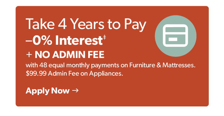 Take 48 months to pay- 0 percent interest plus no admin fee on furniture and mattresses. 99 dollars 99 cents admin fee on appliances. Click to apply now.