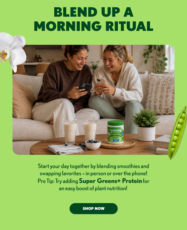BLEND UP A MORNING RITUAL Start your day together by blending smoothies and swapping favorites - in person or over the phone! Pro Tip: Try adding Super Greens+ Protein for an easy boost of plant nutrition! SHOP NOW