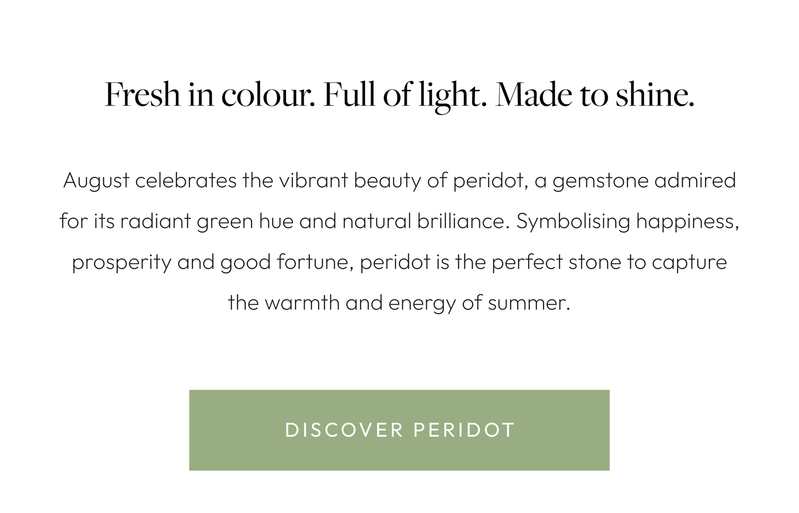 Fresh in colour. Full of light. Made to shine.  August celebrates the vibrant beauty of peridot, a gemstone admired for its radiant green hue and natural brilliance. Symbolising happiness, prosperity and good fortune, peridot is the perfect stone to capture the warmth and energy of summer.