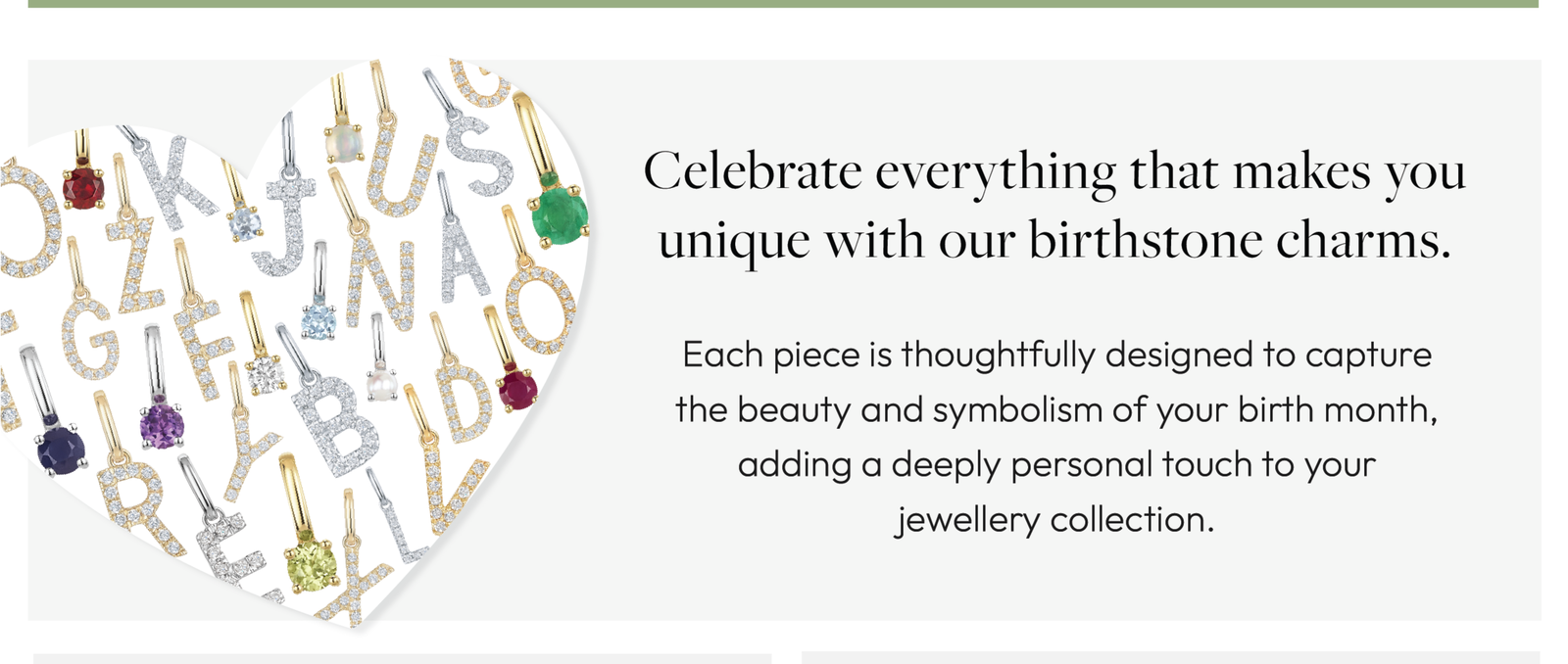 Celebrate everything that makes you unique with our birthstone charms. Each piece is thoughtfully designed to capture the beauty and symbolism of your birth month, adding a deeply personal touch to your jewellery collection.