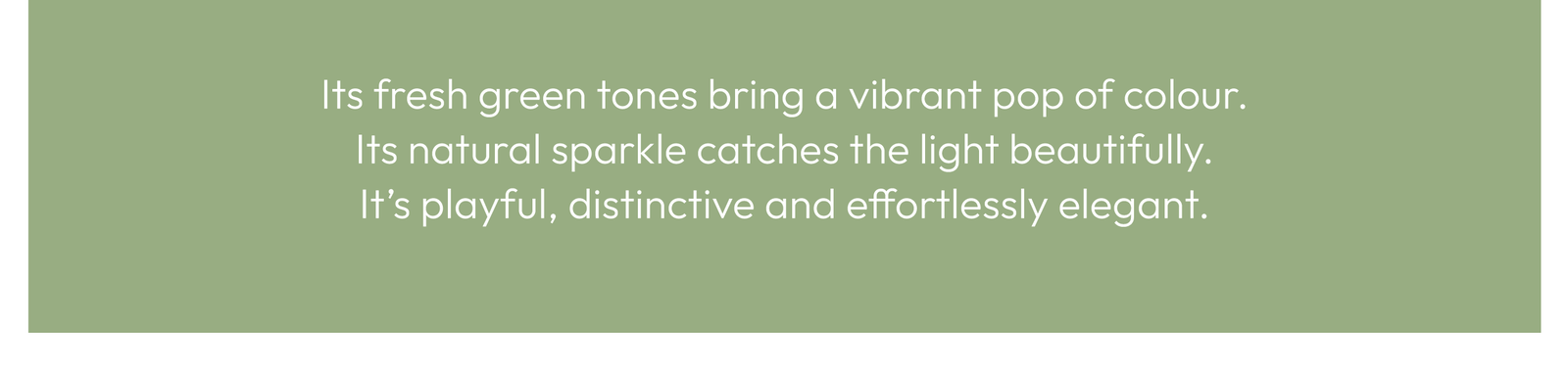 Its fresh green tones bring a vibrant pop of colour. Its natural sparkle catches the light beautifully. It’s playful, distinctive and effortlessly elegant.