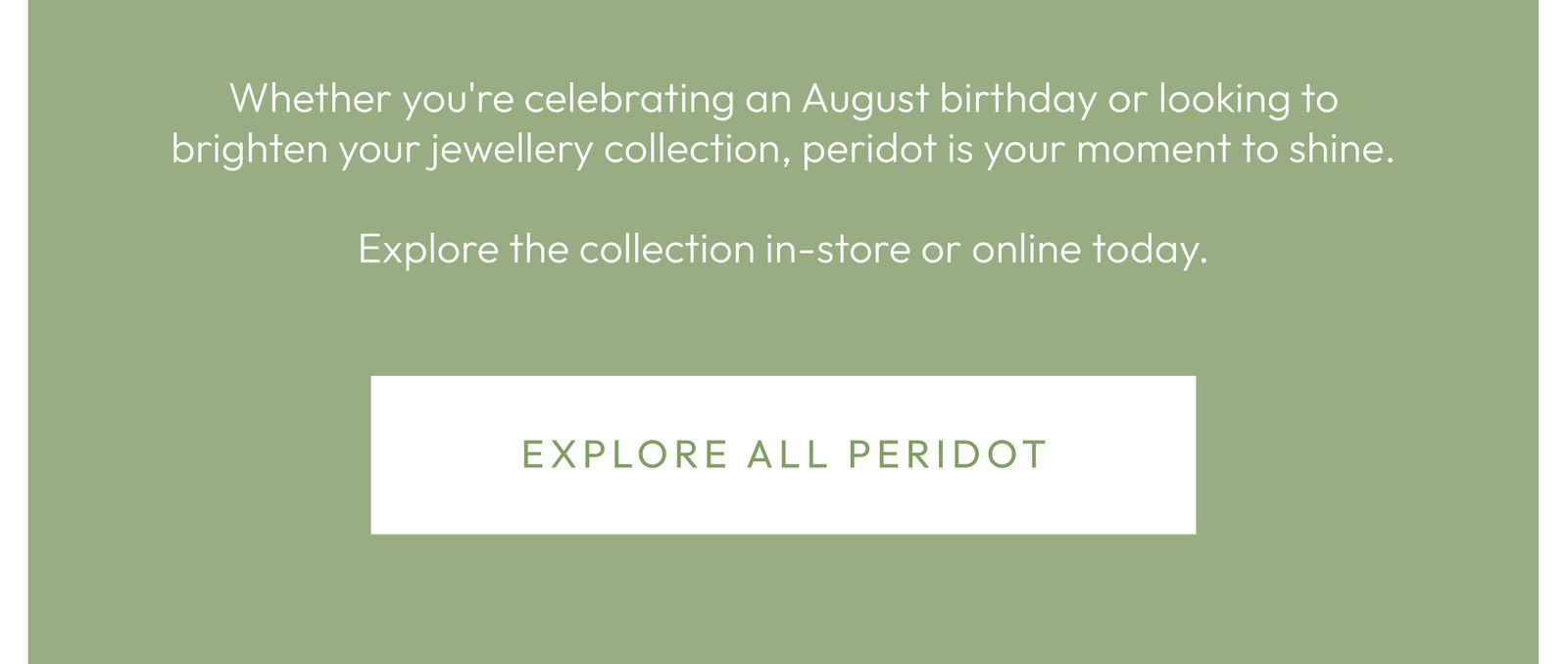 Whether you're celebrating an August birthday or looking to brighten your jewellery collection, peridot is your moment to shine.  Explore the collection in-store or online today.