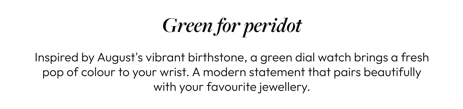 Green for peridot  Inspired by August's vibrant birthstone, a green dial watch brings a fresh pop of colour to your wrist. A modern statement that pairs beautifully with your favourite jewellery.