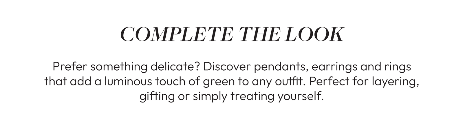 COMPLETE THE LOOK  Prefer something delicate? Discover pendants, earrings and rings that add a luminous touch of green to any outfit. Perfect for layering, gifting or simply treating yourself.