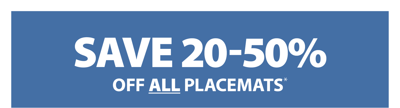 SAVE 20-50% OFF ALL PLACEMATS*