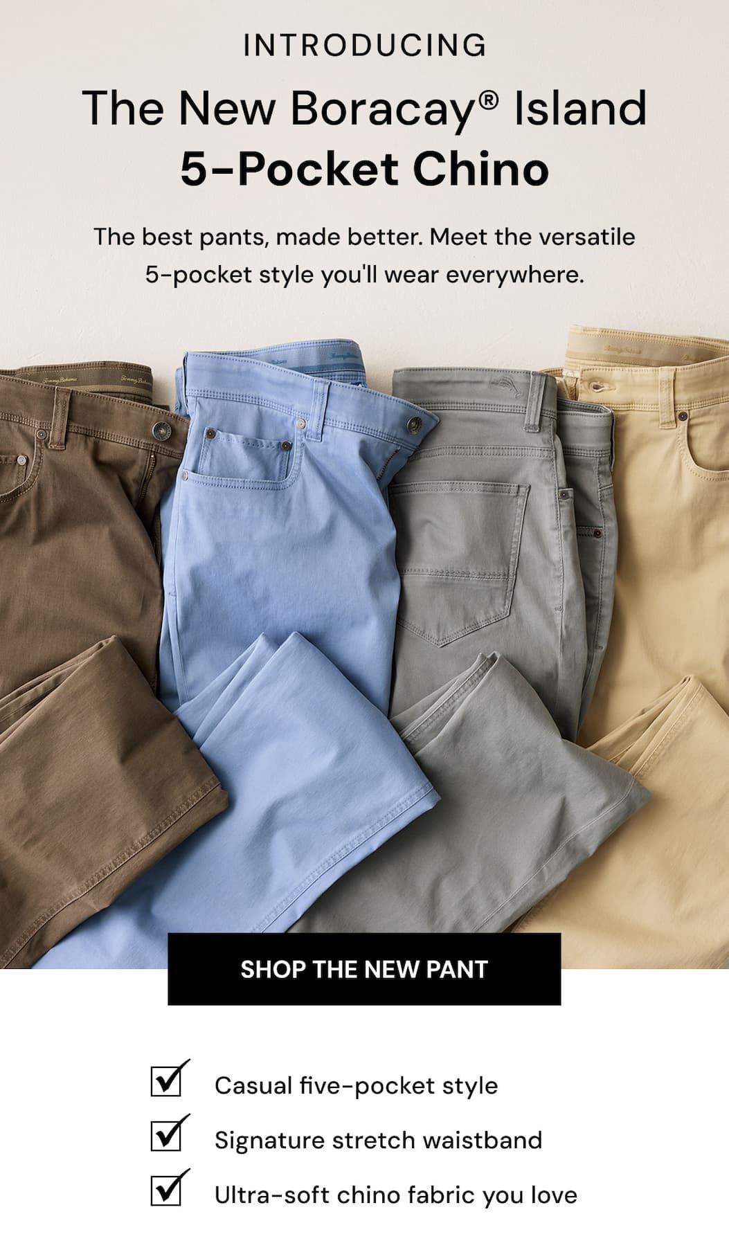 Introducing The new boracay® island 5-pocket Chino. The best pants, made better. Meet the versatile 5-pocket style you'll wear everywhere. Shop the New Pant. 
